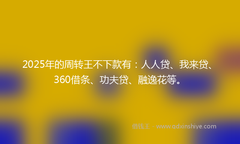 2025年的周转王不下款有：人人贷、我来贷、360借条、功夫贷、融逸花等。