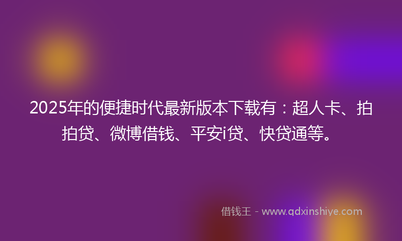 2025年的便捷时代最新版本下载有：超人卡、拍拍贷、微博借钱、平安i贷、快贷通等。