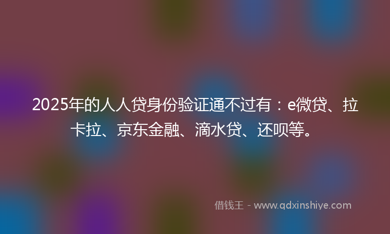 2025年的人人贷身份验证通不过有：e微贷、拉卡拉、京东金融、滴水贷、还呗等。