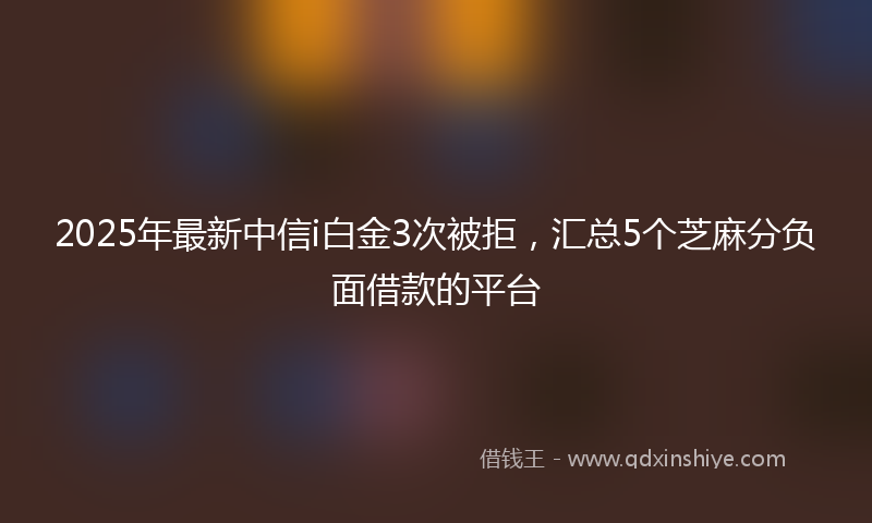 2025年最新中信i白金3次被拒，汇总5个芝麻分负面借款的平台