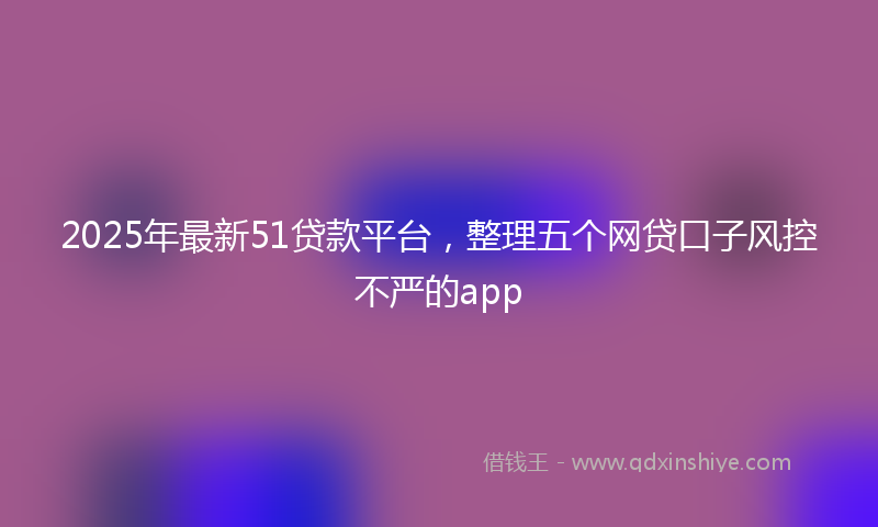 2025年最新51贷款平台，整理五个网贷口子风控不严的app
