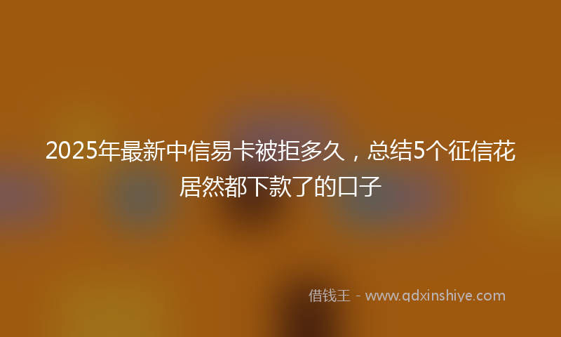 2025年最新中信易卡被拒多久，总结5个征信花居然都下款了的口子