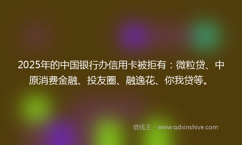 2025年的中国银行办信用卡被拒有：微粒贷、中原消费金融、投友圈、融逸花、你我贷等。