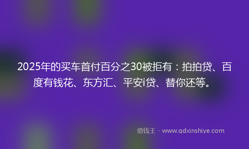 2025年的买车首付百分之30被拒有：拍拍贷、百度有钱花、东方汇、平安i贷、替你还等。