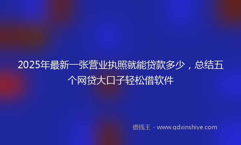 2025年最新一张营业执照就能贷款多少，总结五个网贷大口子轻松借软件
