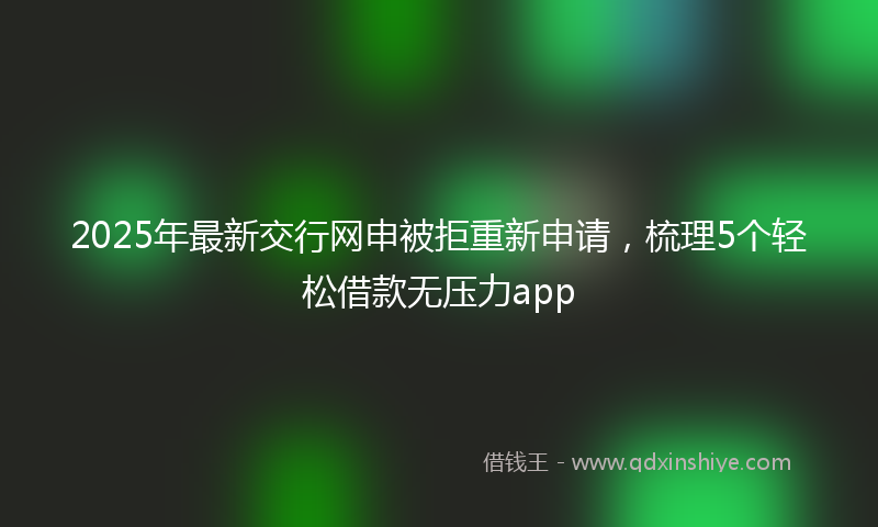 2025年最新交行网申被拒重新申请，梳理5个轻松借款无压力app