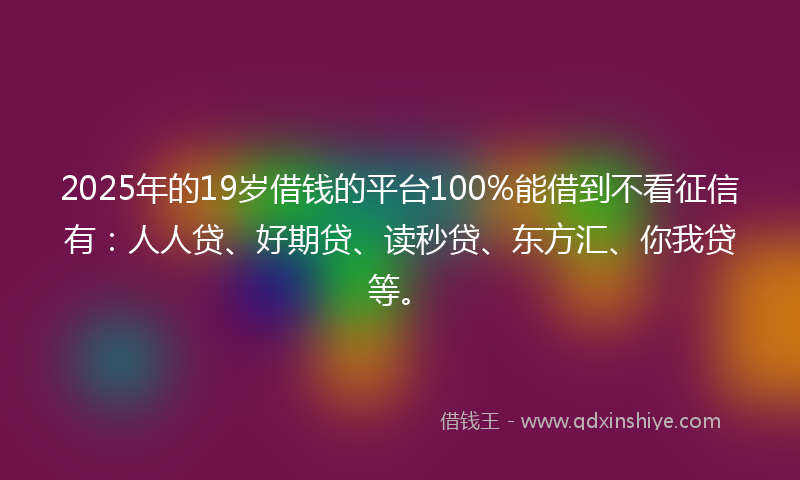 2025年的19岁借钱的平台100%能借到不看征信有：人人贷、好期贷、读秒贷、东方汇、你我贷等。