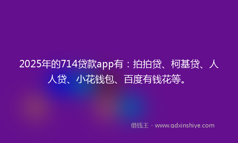 2025年的714贷款app有：拍拍贷、柯基贷、人人贷、小花钱包、百度有钱花等。