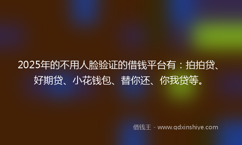 2025年的不用人脸验证的借钱平台有：拍拍贷、好期贷、小花钱包、替你还、你我贷等。