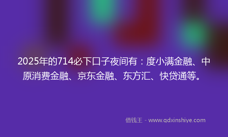 2025年的714必下口子夜间有：度小满金融、中原消费金融、京东金融、东方汇、快贷通等。