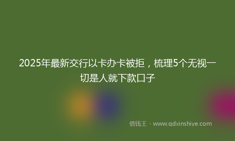 2025年最新交行以卡办卡被拒，梳理5个无视一切是人就下款口子