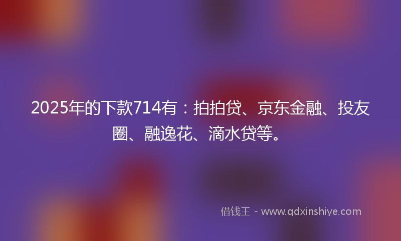 2025年的下款714有：拍拍贷、京东金融、投友圈、融逸花、滴水贷等。