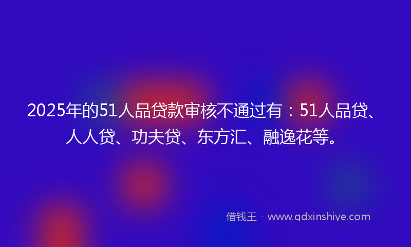 2025年的51人品贷款审核不通过有：51人品贷、人人贷、功夫贷、东方汇、融逸花等。