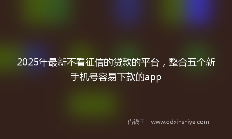 2025年最新不看征信的贷款的平台，整合五个新手机号容易下款的app
