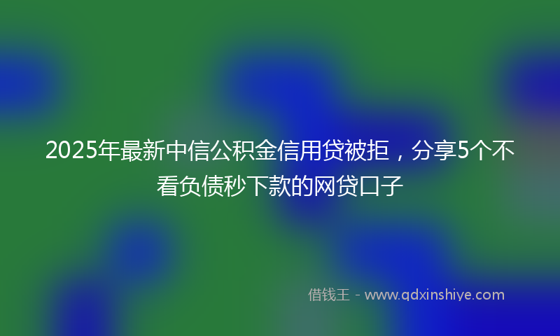 2025年最新中信公积金信用贷被拒，分享5个不看负债秒下款的网贷口子