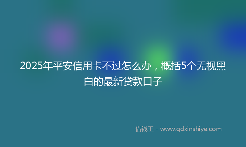 2025年平安信用卡不过怎么办，概括5个无视黑白的最新贷款口子