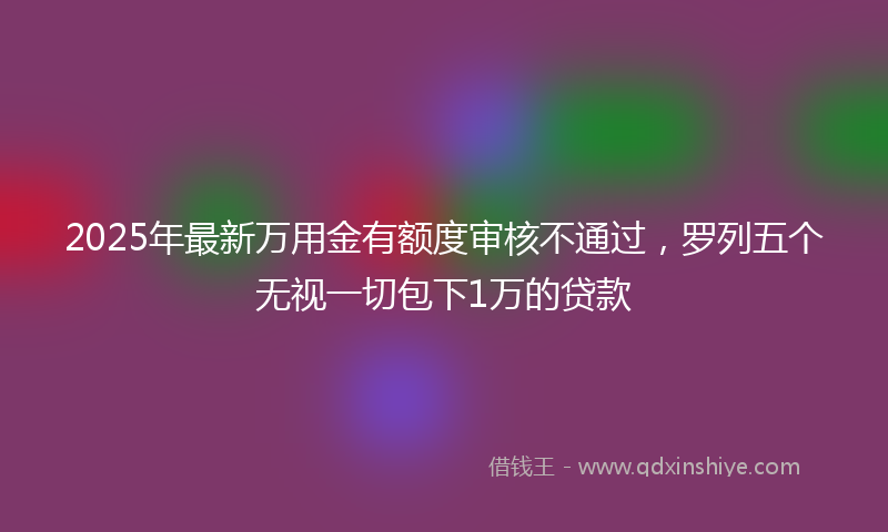 2025年最新万用金有额度审核不通过，罗列五个无视一切包下1万的贷款