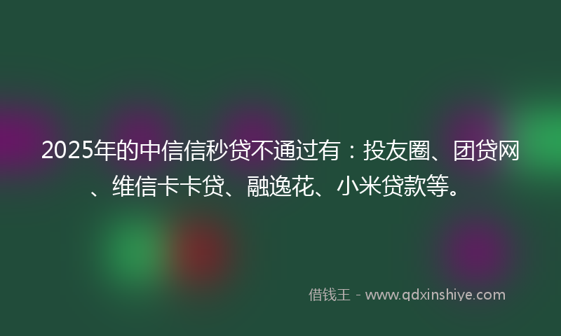 2025年的中信信秒贷不通过有：投友圈、团贷网、维信卡卡贷、融逸花、小米贷款等。