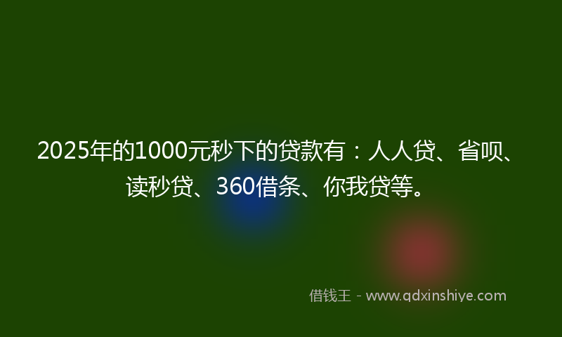 2025年的1000元秒下的贷款有：人人贷、省呗、读秒贷、360借条、你我贷等。