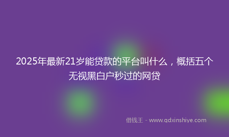 2025年最新21岁能贷款的平台叫什么，概括五个无视黑白户秒过的网贷