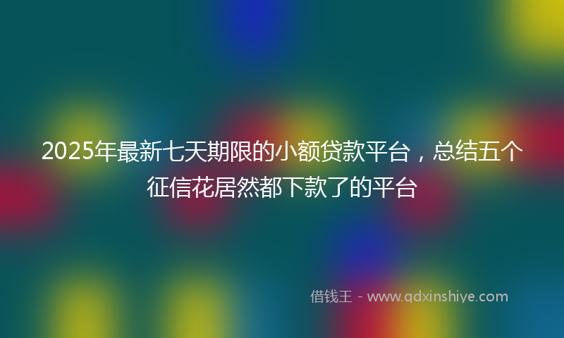 2025年最新七天期限的小额贷款平台，总结五个征信花居然都下款了的平台