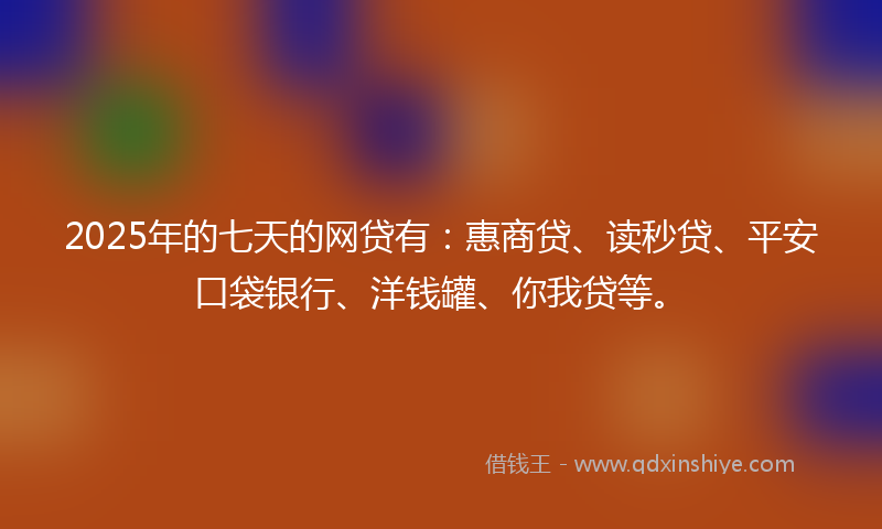 2025年的七天的网贷有：惠商贷、读秒贷、平安口袋银行、洋钱罐、你我贷等。