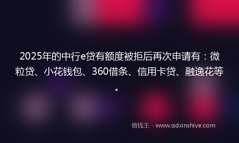 2025年的中行e贷有额度被拒后再次申请有：微粒贷、小花钱包、360借条、信用卡贷、融逸花等。