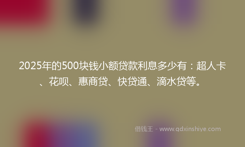 2025年的500块钱小额贷款利息多少有：超人卡、花呗、惠商贷、快贷通、滴水贷等。