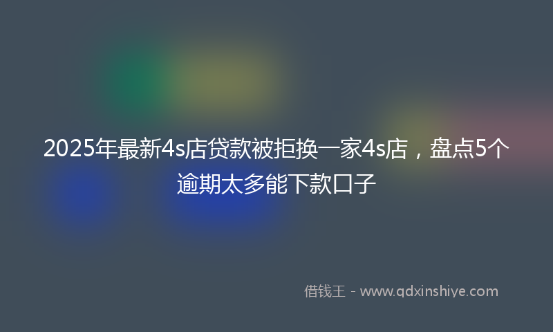 2025年最新4s店贷款被拒换一家4s店，盘点5个逾期太多能下款口子