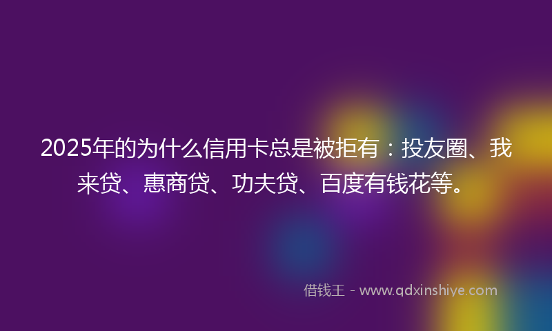 2025年的为什么信用卡总是被拒有：投友圈、我来贷、惠商贷、功夫贷、百度有钱花等。