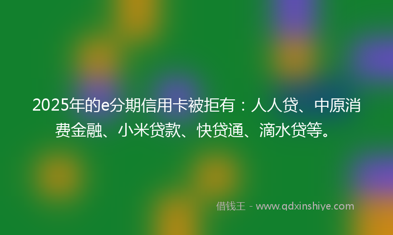 2025年的e分期信用卡被拒有：人人贷、中原消费金融、小米贷款、快贷通、滴水贷等。