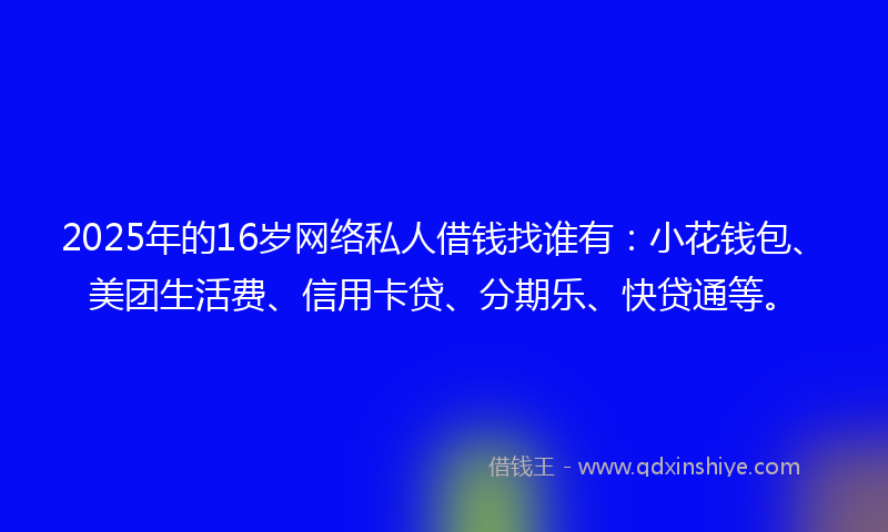 2025年的16岁网络私人借钱找谁有：小花钱包、美团生活费、信用卡贷、分期乐、快贷通等。
