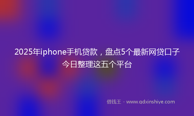 2025年iphone手机贷款，盘点5个最新网贷口子今日整理这五个平台