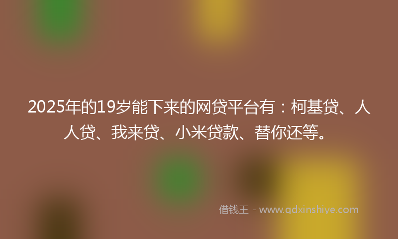 2025年的19岁能下来的网贷平台有：柯基贷、人人贷、我来贷、小米贷款、替你还等。