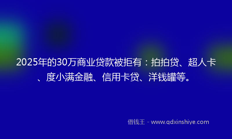 2025年的30万商业贷款被拒有：拍拍贷、超人卡、度小满金融、信用卡贷、洋钱罐等。