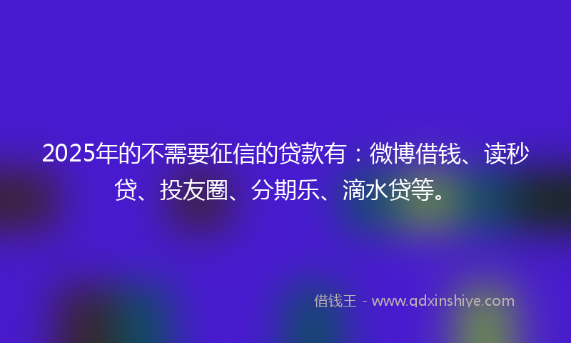 2025年的不需要征信的贷款有：微博借钱、读秒贷、投友圈、分期乐、滴水贷等。