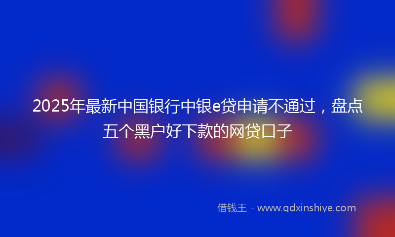 2025年最新中国银行中银e贷申请不通过，盘点五个黑户好下款的网贷口子