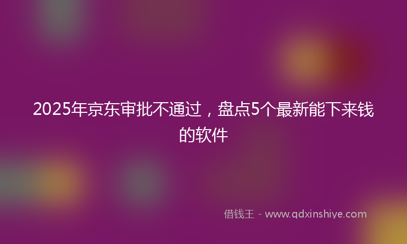 2025年京东审批不通过，盘点5个最新能下来钱的软件