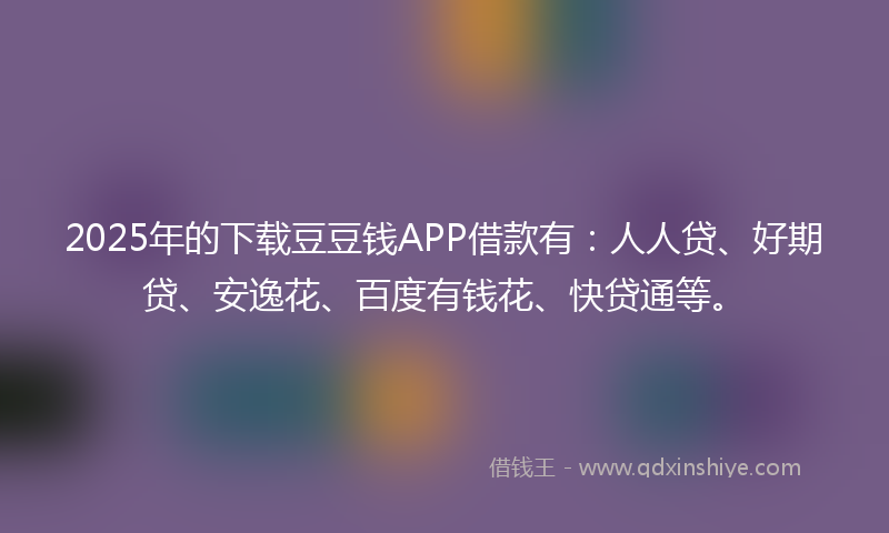 2025年的下载豆豆钱APP借款有：人人贷、好期贷、安逸花、百度有钱花、快贷通等。