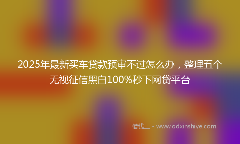 2025年最新买车贷款预审不过怎么办，整理五个无视征信黑白100%秒下网贷平台