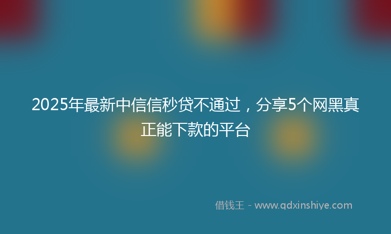 2025年最新中信信秒贷不通过，分享5个网黑真正能下款的平台
