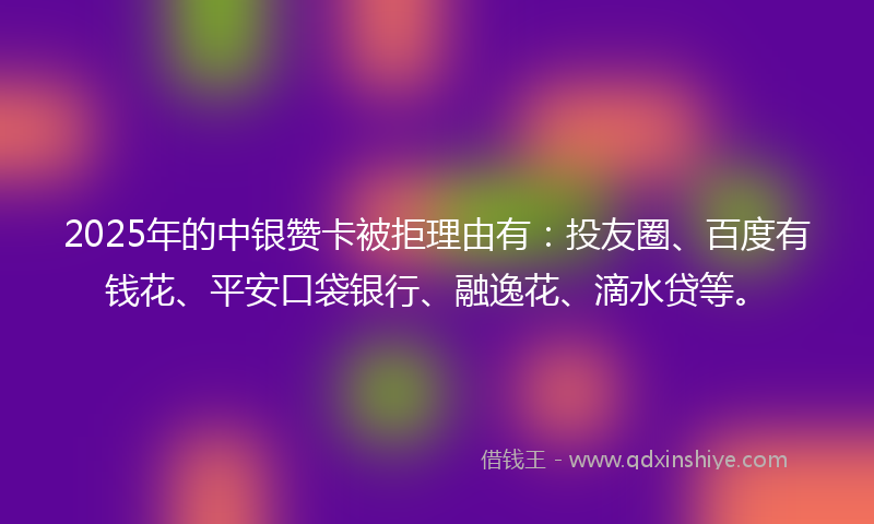 2025年的中银赞卡被拒理由有：投友圈、百度有钱花、平安口袋银行、融逸花、滴水贷等。