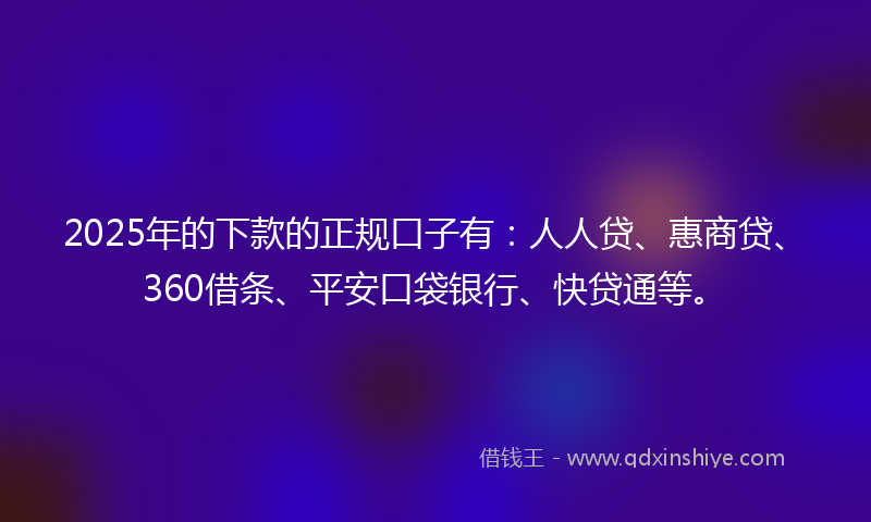2025年的下款的正规口子有：人人贷、惠商贷、360借条、平安口袋银行、快贷通等。