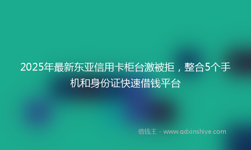 2025年最新东亚信用卡柜台激被拒，整合5个手机和身份证快速借钱平台