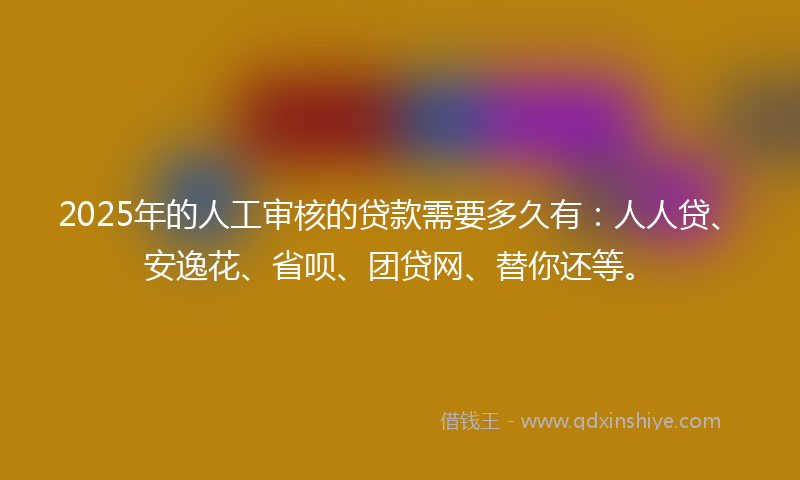 2025年的人工审核的贷款需要多久有：人人贷、安逸花、省呗、团贷网、替你还等。
