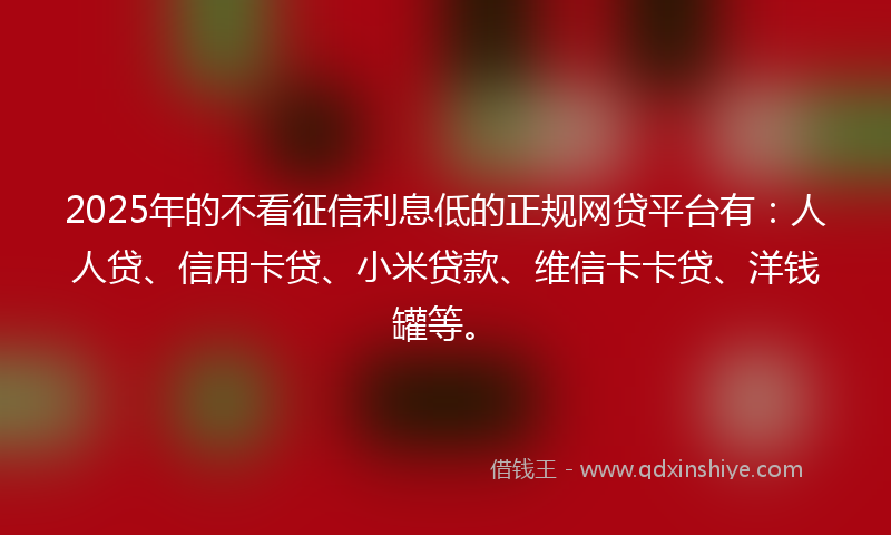 2025年的不看征信利息低的正规网贷平台有：人人贷、信用卡贷、小米贷款、维信卡卡贷、洋钱罐等。