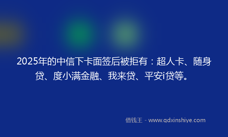 2025年的中信下卡面签后被拒有：超人卡、随身贷、度小满金融、我来贷、平安i贷等。