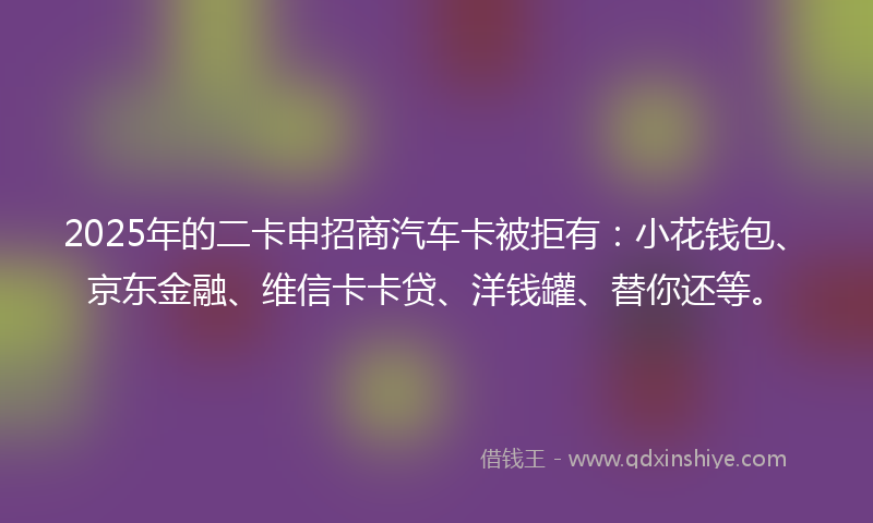 2025年的二卡申招商汽车卡被拒有：小花钱包、京东金融、维信卡卡贷、洋钱罐、替你还等。