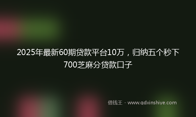 2025年最新60期贷款平台10万，归纳五个秒下700芝麻分贷款口子