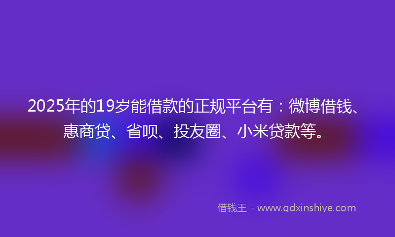 2025年的19岁能借款的正规平台有：微博借钱、惠商贷、省呗、投友圈、小米贷款等。
